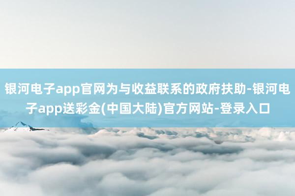 银河电子app官网为与收益联系的政府扶助-银河电子app送彩金(中国大陆)官方网站-登录入口