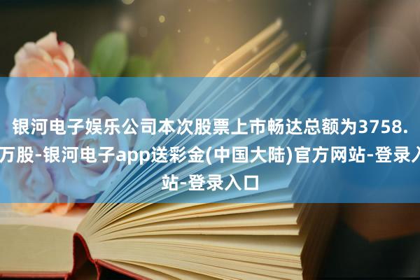 银河电子娱乐公司本次股票上市畅达总额为3758.32万股-银河电子app送彩金(中国大陆)官方网站-登录入口