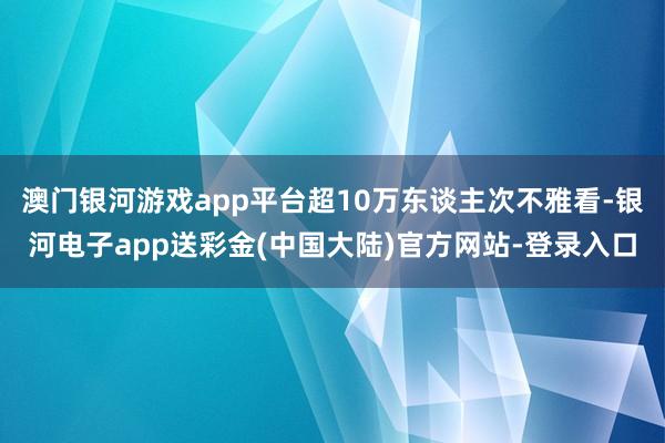 澳门银河游戏app平台超10万东谈主次不雅看-银河电子app送彩金(中国大陆)官方网站-登录入口