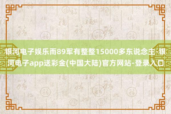 银河电子娱乐而89军有整整15000多东说念主-银河电子app送彩金(中国大陆)官方网站-登录入口