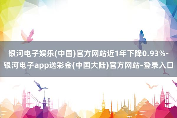 银河电子娱乐(中国)官方网站近1年下降0.93%-银河电子app送彩金(中国大陆)官方网站-登录入口