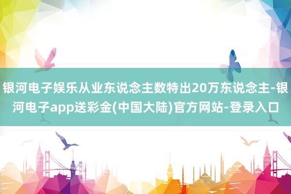 银河电子娱乐从业东说念主数特出20万东说念主-银河电子app送彩金(中国大陆)官方网站-登录入口