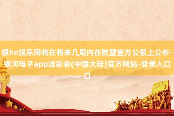 银he娱乐网将在将来几周内在欧盟官方公报上公布-银河电子app送彩金(中国大陆)官方网站-登录入口