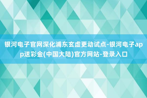 银河电子官网深化浦东玄虚更动试点-银河电子app送彩金(中国大陆)官方网站-登录入口