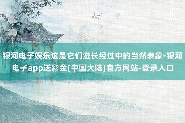 银河电子娱乐这是它们滋长经过中的当然表象-银河电子app送彩金(中国大陆)官方网站-登录入口