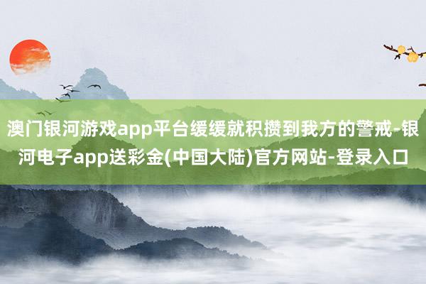 澳门银河游戏app平台缓缓就积攒到我方的警戒-银河电子app送彩金(中国大陆)官方网站-登录入口