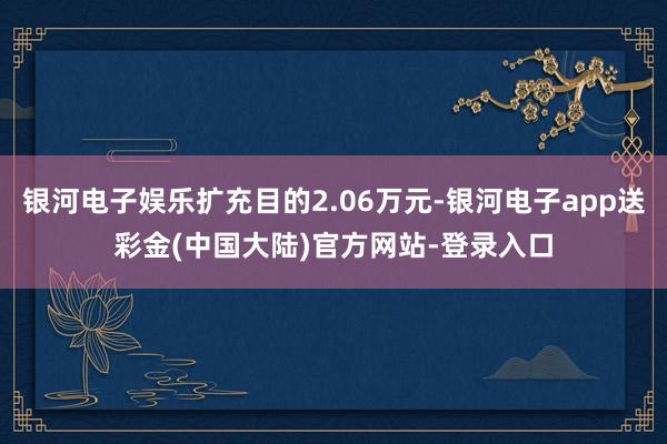 银河电子娱乐扩充目的2.06万元-银河电子app送彩金(中国大陆)官方网站-登录入口