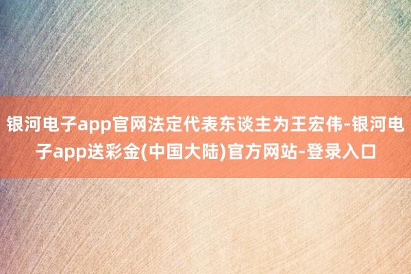 银河电子app官网法定代表东谈主为王宏伟-银河电子app送彩金(中国大陆)官方网站-登录入口