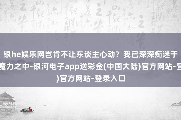 银he娱乐网岂肯不让东谈主心动？我已深深痴迷于首迷的魔力之中-银河电子app送彩金(中国大陆)官方网站-登录入口