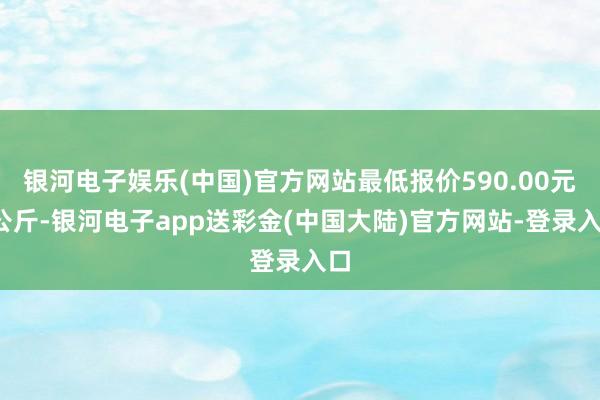 银河电子娱乐(中国)官方网站最低报价590.00元/公斤-银河电子app送彩金(中国大陆)官方网站-登录入口