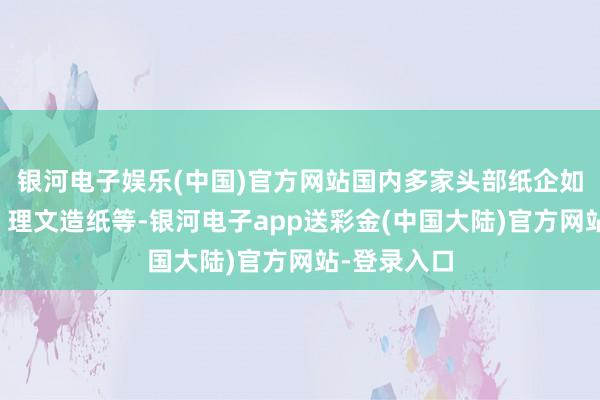 银河电子娱乐(中国)官方网站国内多家头部纸企如山鹰国际、理文造纸等-银河电子app送彩金(中国大陆)官方网站-登录入口