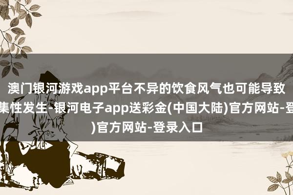 澳门银河游戏app平台不异的饮食风气也可能导致胃癌采集性发生-银河电子app送彩金(中国大陆)官方网站-登录入口