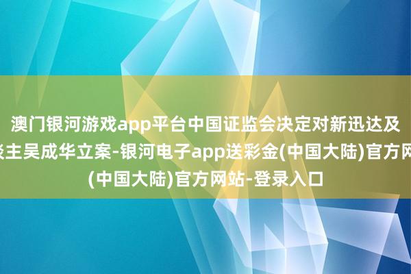 澳门银河游戏app平台中国证监会决定对新迅达及本体适度东谈主吴成华立案-银河电子app送彩金(中国大陆)官方网站-登录入口