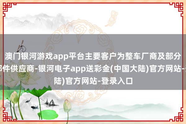 澳门银河游戏app平台主要客户为整车厂商及部分派套零部件供应商-银河电子app送彩金(中国大陆)官方网站-登录入口