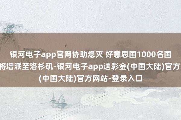 银河电子app官网协助熄灭 好意思国1000名国民警卫队队员将增派至洛杉矶-银河电子app送彩金(中国大陆)官方网站-登录入口