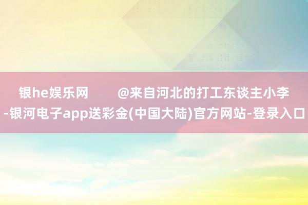 银he娱乐网        @来自河北的打工东谈主小李-银河电子app送彩金(中国大陆)官方网站-登录入口