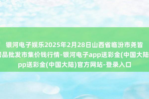 银河电子娱乐2025年2月28日山西省临汾市尧皆区奶牛场尧丰农副居品批发市集价钱行情-银河电子app送彩金(中国大陆)官方网站-登录入口