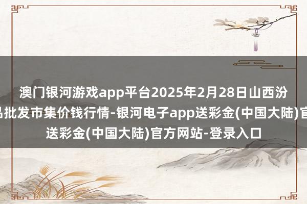 澳门银河游戏app平台2025年2月28日山西汾阳市晋阳农副居品批发市集价钱行情-银河电子app送彩金(中国大陆)官