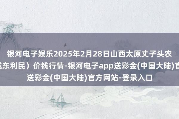 银河电子娱乐2025年2月28日山西太原丈子头农产物物流园（原城东利民）价钱行情-银河电子app送彩金(中国大陆)官方网站-登录入口