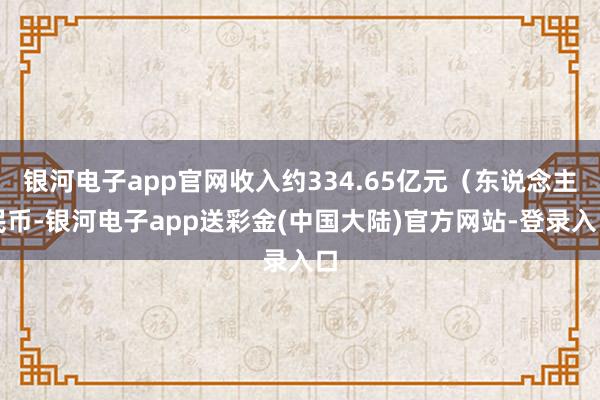 银河电子app官网收入约334.65亿元（东说念主民币-银河电子app送彩金(中国大陆)官方网站-登录入口